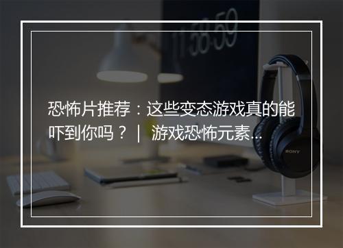 恐怖片推荐：这些变态游戏真的能吓到你吗？｜ 游戏恐怖元素盘点