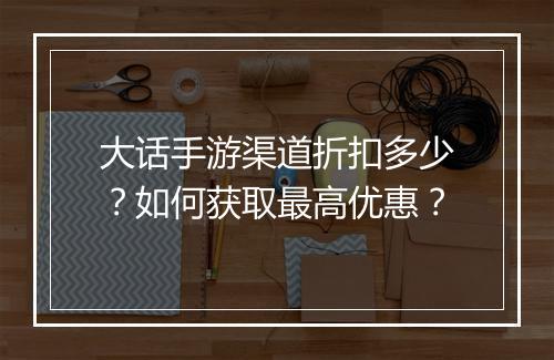 大话手游渠道折扣多少?如何获取最高优惠?