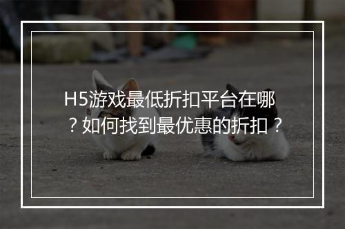 H5游戏最低折扣平台在哪？如何找到最优惠的折扣？