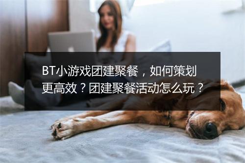 BT小游戏团建聚餐,如何策划更高效?团建聚餐活动怎么玩?