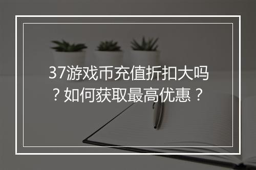 37游戏币充值折扣大吗？如何获取最高优惠？