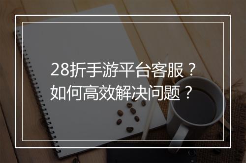 28折手游平台客服？如何高效解决问题？
