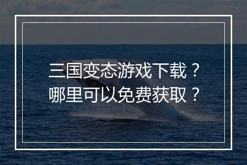 三国变态游戏下载？哪里可以免费获取？