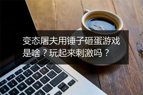 变态屠夫用锤子砸蛋游戏是啥?玩起来刺激吗?