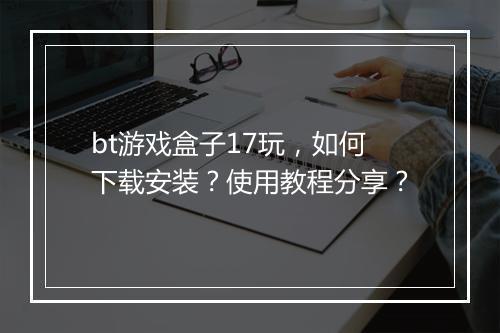 bt游戏盒子17玩,如何下载安装?使用教程分享?