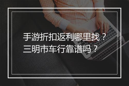 手游折扣返利哪里找？三明市车行靠谱吗？