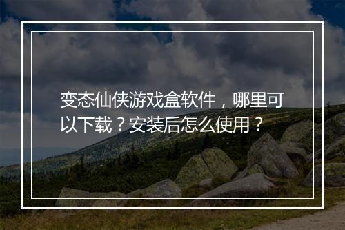 变态仙侠游戏盒软件，哪里可以下载？安装后怎么使用？