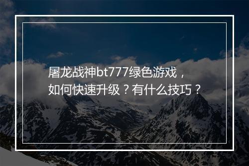 屠龙战神bt777绿色游戏,如何快速升级?有什么技巧?