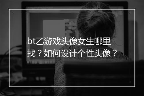 bt乙游戏头像女生哪里找？如何设计个性头像？