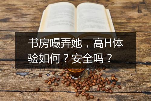 书房嘬弄她，高H体验如何？安全吗？