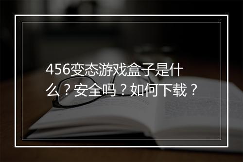 456变态游戏盒子是什么？安全吗？如何下载？