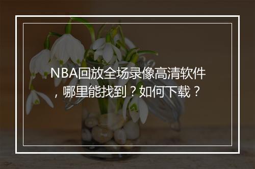 NBA回放全场录像高清软件，哪里能找到？如何下载？