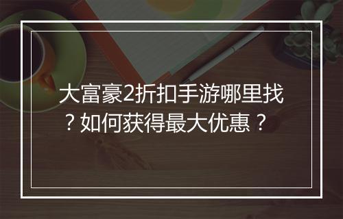 大富豪2折扣手游哪里找？如何获得最大优惠？