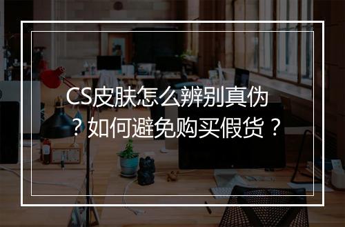 CS皮肤怎么辨别真伪？如何避免购买假货？