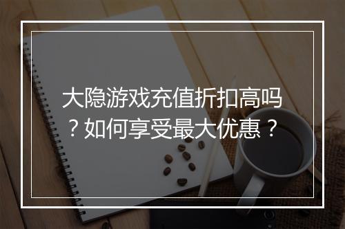 大隐游戏充值折扣高吗？如何享受最大优惠？