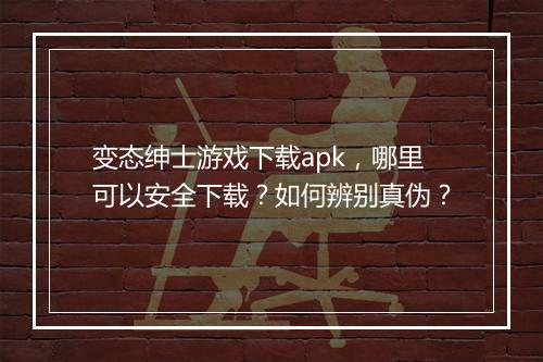 变态绅士游戏下载apk，哪里可以安全下载？如何辨别真伪？
