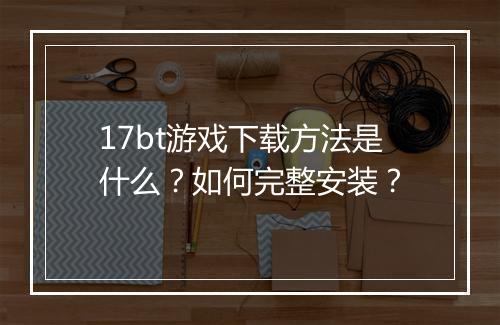 17bt游戏下载方法是什么?如何完整安装?
