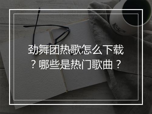 劲舞团热歌怎么下载？哪些是热门歌曲？