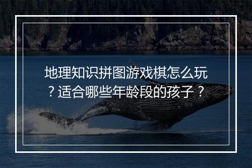 地理知识拼图游戏棋怎么玩？适合哪些年龄段的孩子？