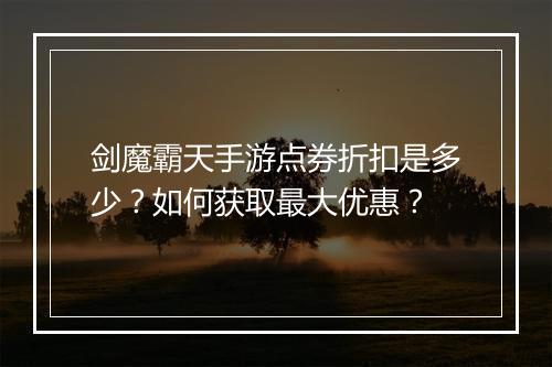 剑魔霸天手游点券折扣是多少？如何获取最大优惠？