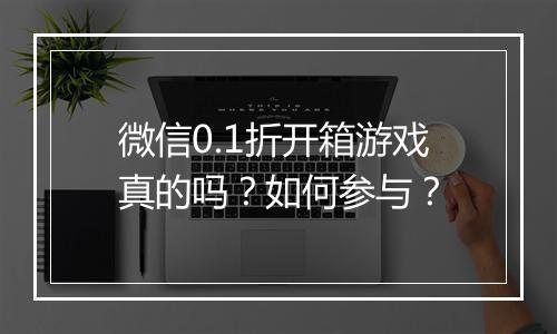 微信0.1折开箱游戏真的吗?如何参与?