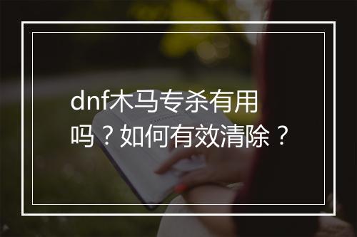 dnf木马专杀有用吗？如何有效清除？