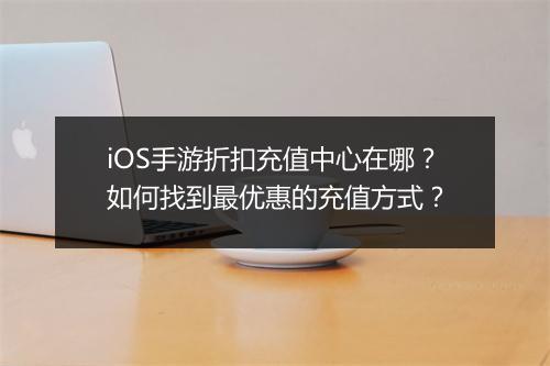 iOS手游折扣充值中心在哪？如何找到最优惠的充值方式？