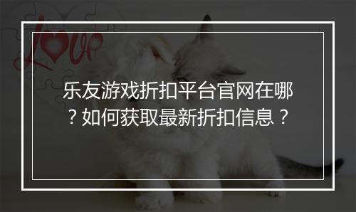 乐友游戏折扣平台官网在哪？如何获取最新折扣信息？