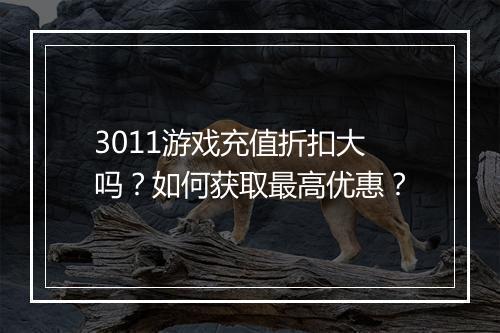 3011游戏充值折扣大吗？如何获取最高优惠？