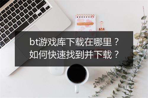 bt游戏库下载在哪里？如何快速找到并下载？