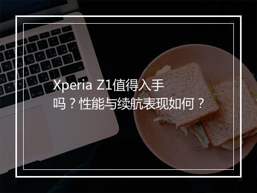 Xperia Z1值得入手吗？性能与续航表现如何？
