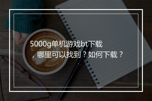 5000g单机游戏bt下载,哪里可以找到?如何下载?