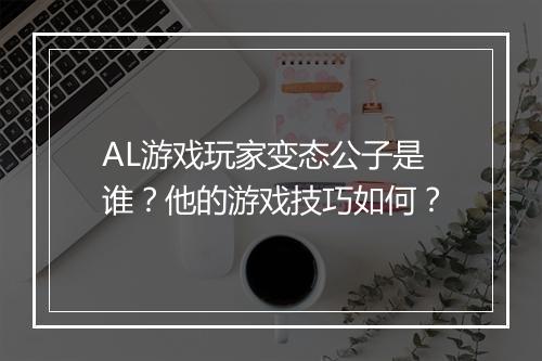 AL游戏玩家变态公子是谁？他的游戏技巧如何？
