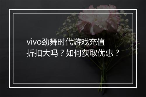 vivo劲舞时代游戏充值折扣大吗？如何获取优惠？