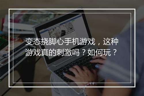 变态挠脚心手机游戏，这种游戏真的刺激吗？如何玩？