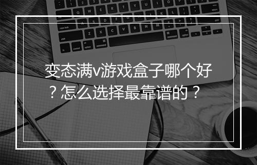 变态满v游戏盒子哪个好？怎么选择最靠谱的？