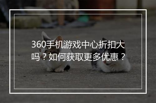 360手机游戏中心折扣大吗？如何获取更多优惠？