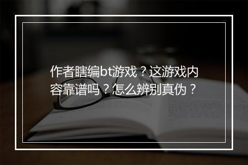 作者瞎编bt游戏？这游戏内容靠谱吗？怎么辨别真伪？