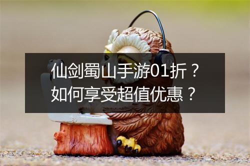 仙剑蜀山手游01折？如何享受超值优惠？