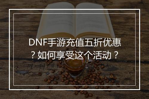 DNF手游充值五折优惠？如何享受这个活动？