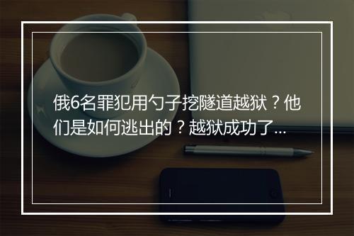 俄6名罪犯用勺子挖隧道越狱？他们是如何逃出的？越狱成功了吗？