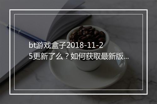 bt游戏盒子2018-11-25更新了么？如何获取最新版本？