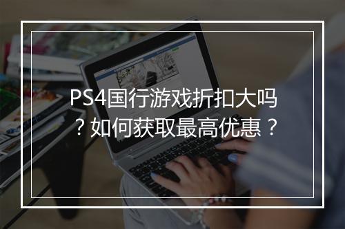 PS4国行游戏折扣大吗？如何获取最高优惠？