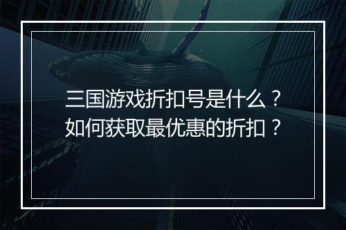 三国游戏折扣号是什么?如何获取最优惠的折扣?