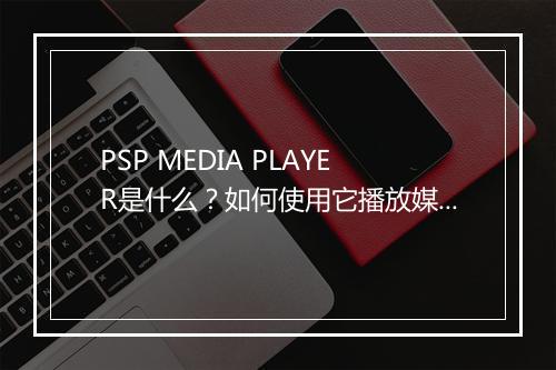 PSP MEDIA PLAYER是什么？如何使用它播放媒体文件？