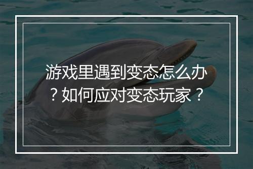 游戏里遇到变态怎么办?如何应对变态玩家?