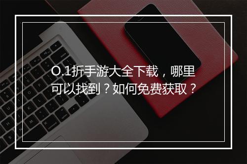 O.1折手游大全下载，哪里可以找到？如何免费获取？
