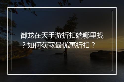 御龙在天手游折扣端哪里找？如何获取最优惠折扣？