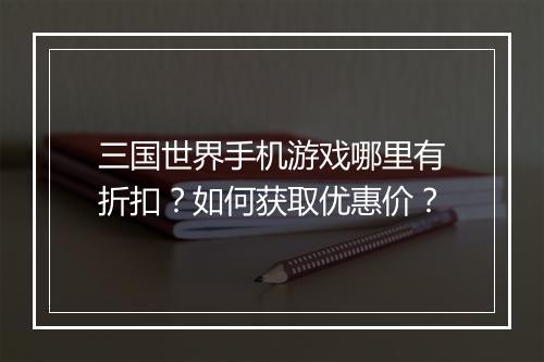 三国世界手机游戏哪里有折扣?如何获取优惠价?