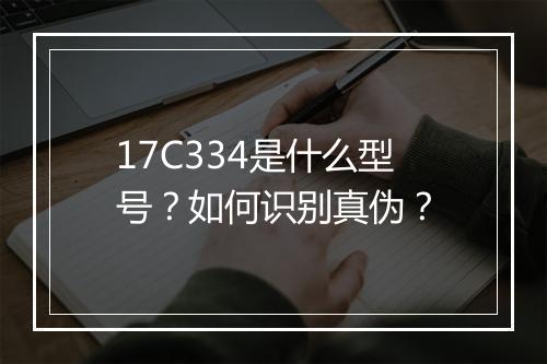 17C334是什么型号?如何识别真伪?
